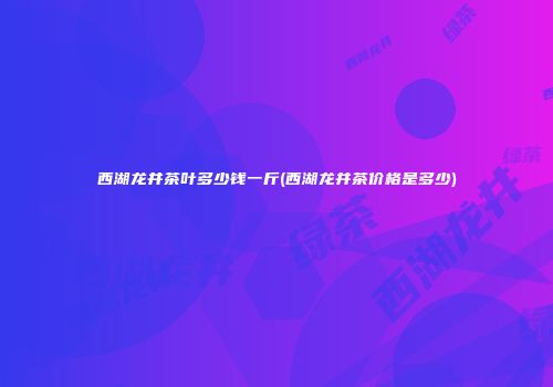 西湖龙井茶叶多少钱一斤(西湖龙井茶价格是多少)