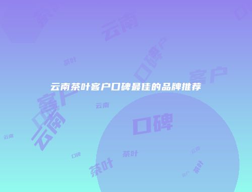 云南茶叶客户口碑最佳的品牌推荐