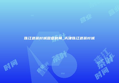 珠江道茶叶城营业时间_天津珠江道茶叶城