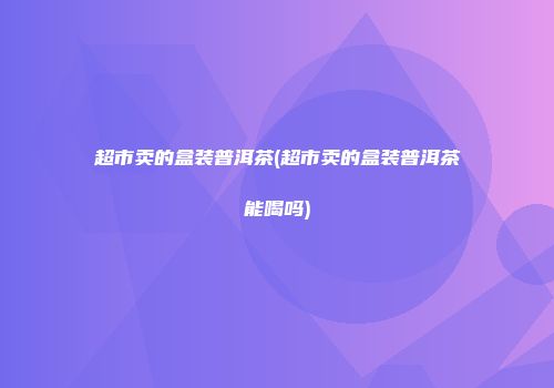 超市卖的盒装普洱茶(超市卖的盒装普洱茶能喝吗)