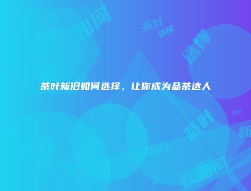 茶叶新旧如何选择，让你成为品茶达人