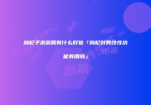 枸杞子泡茶喝有什么好处「枸杞对男性性功能有用吗」