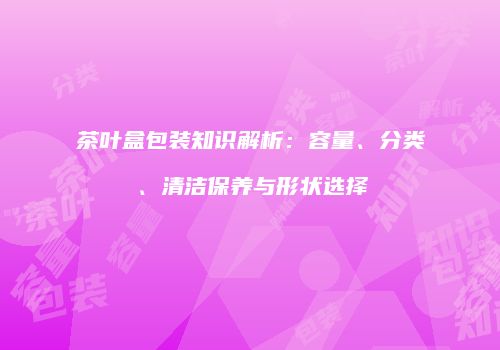 茶叶盒包装知识解析：容量、分类、清洁保养与形状选择