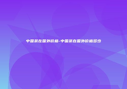 中国茶在国外价格-中国茶在国外价格多少