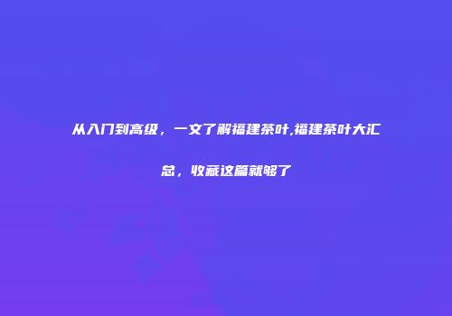 从入门到高级，一文了解福建茶叶,福建茶叶大汇总，收藏这篇就够了