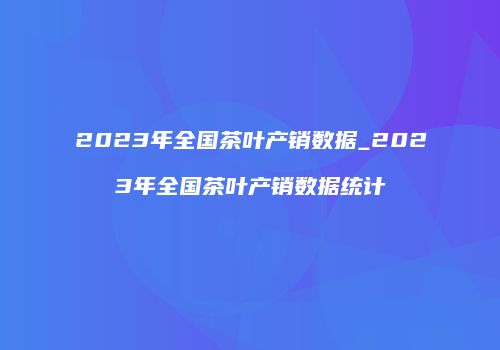 2023年全国茶叶产销数据_2023年全国茶叶产销数据统计