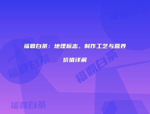 福鼎白茶：地理标志、制作工艺与营养价值详解