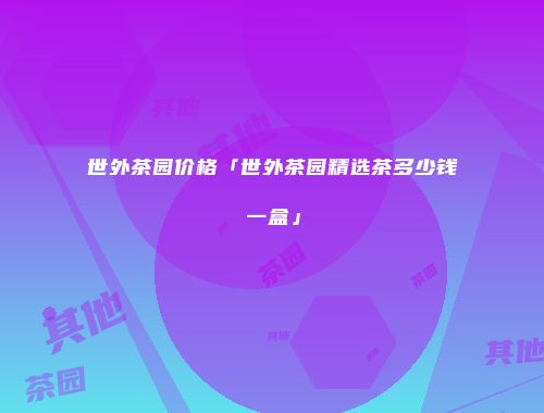 世外茶园价格「世外茶园精选茶多少钱一盒」
