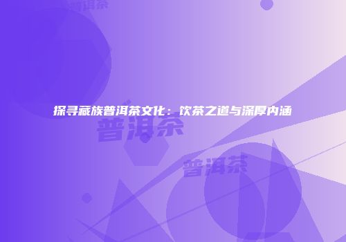 探寻藏族普洱茶文化：饮茶之道与深厚内涵
