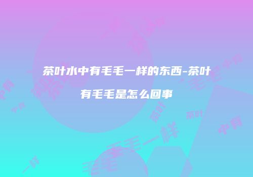 茶叶水中有毛毛一样的东西-茶叶有毛毛是怎么回事