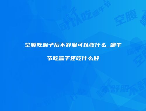 空腹吃粽子后不舒服可以吃什么_端午节吃粽子还吃什么好
