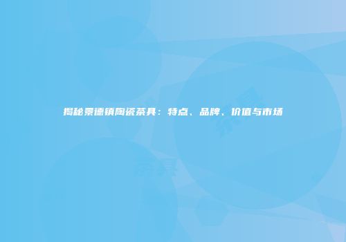 揭秘景德镇陶瓷茶具：特点、品牌、价值与市场