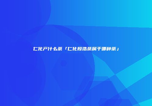仁化产什么茶「仁化殷浩茶属于哪种茶」