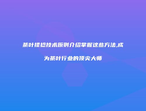 茶叶揉捻技术原则介绍掌握这些方法,成为茶叶行业的顶尖大师