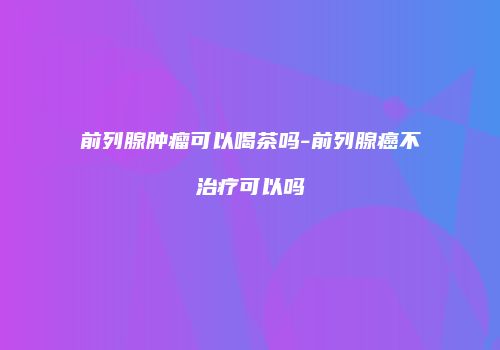 前列腺肿瘤可以喝茶吗-前列腺癌不治疗可以吗