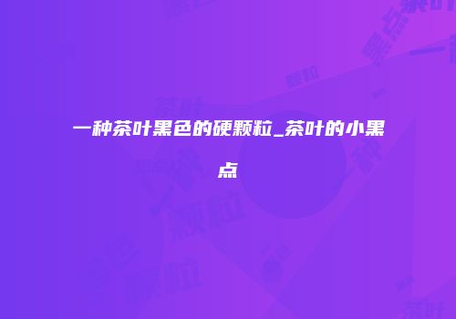 一种茶叶黑色的硬颗粒_茶叶的小黑点