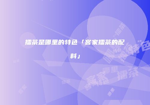 擂茶是哪里的特色「客家擂茶的配料」