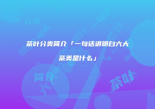 茶叶分类简介「一句话讲明白六大茶类是什么」