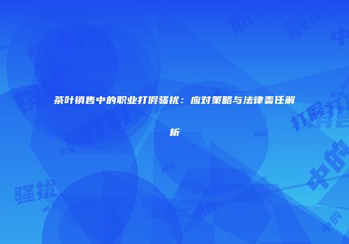 茶叶销售中的职业打假骚扰：应对策略与法律责任解析