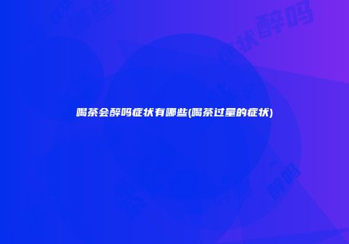 喝茶会醉吗症状有哪些(喝茶过量的症状)