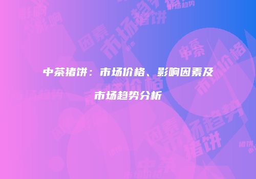 中茶猪饼：市场价格、影响因素及市场趋势分析