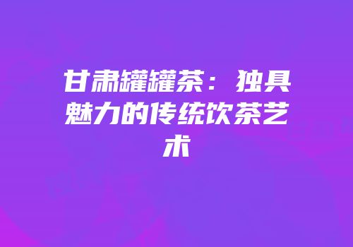 甘肃罐罐茶：独具魅力的传统饮茶艺术