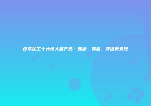 绿茶加工十大惊人副产品：健康、美容、清洁新发现