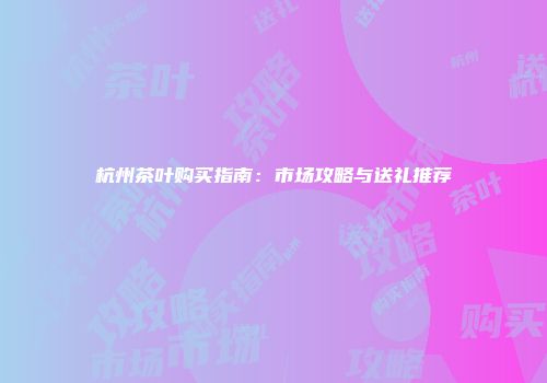 杭州茶叶购买指南：市场攻略与送礼推荐