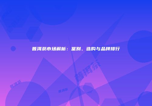 普洱茶市场解析：鉴别、选购与品牌排行