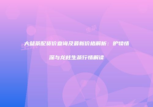 大益茶配货价查询及最新价格解析：护犊情深与龙柱生茶行情解读