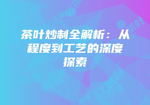 茶叶炒制全解析：从程度到工艺的深度探索