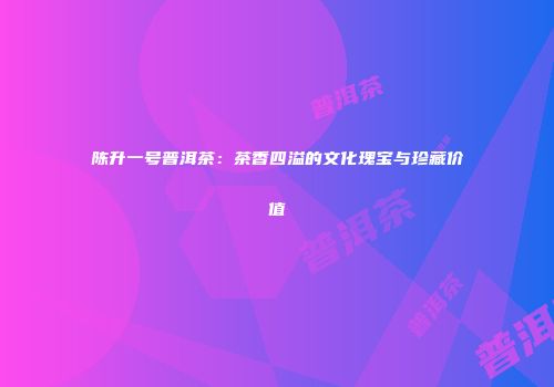 陈升一号普洱茶：茶香四溢的文化瑰宝与珍藏价值