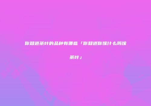 你知道茶叶的品种有哪些「你知道你像什么吗像茶叶」