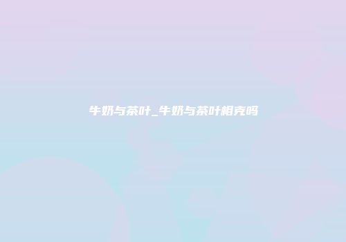 牛奶与茶叶_牛奶与茶叶相克吗