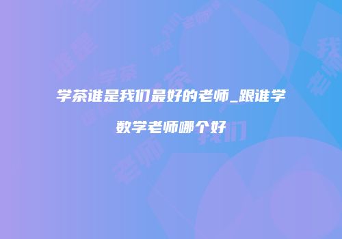学茶谁是我们最好的老师_跟谁学数学老师哪个好