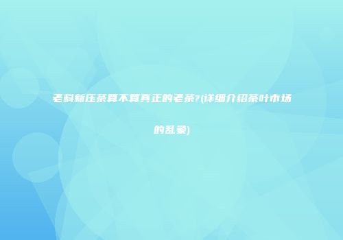 老料新压茶算不算真正的老茶?(详细介绍茶叶市场的乱象)
