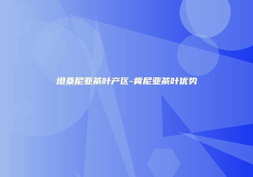坦桑尼亚茶叶产区-肯尼亚茶叶优势