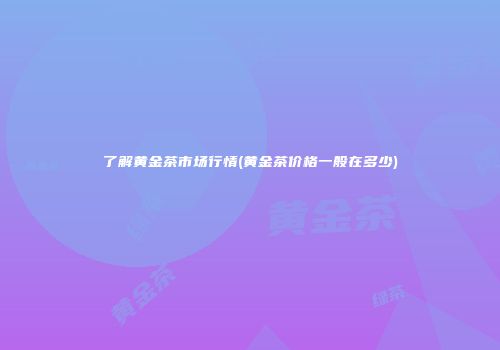 了解黄金茶市场行情(黄金茶价格一般在多少)