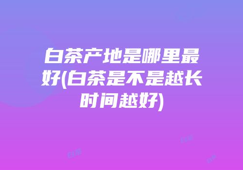 白茶产地是哪里最好(白茶是不是越长时间越好)