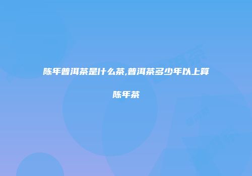 陈年普洱茶是什么茶,普洱茶多少年以上算陈年茶