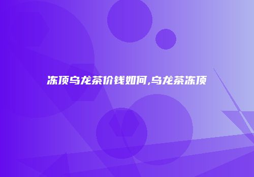 冻顶乌龙茶价钱如何,乌龙茶冻顶