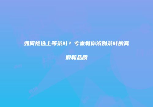 如何挑选上等茶叶？专家教你辨别茶叶的真假和品质