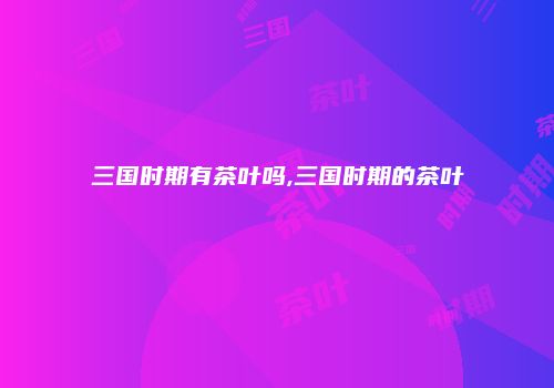 三国时期有茶叶吗,三国时期的茶叶