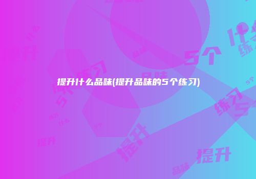 提升什么品味(提升品味的5个练习)