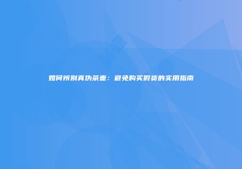如何辨别真伪茶壶：避免购买假货的实用指南