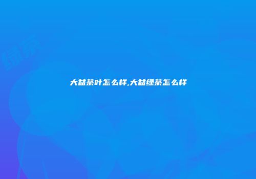 大益茶叶怎么样,大益绿茶怎么样