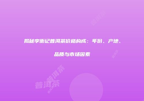 揭秘李衡记普洱茶价格构成：年份、产地、品质与市场因素