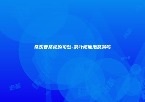 铁观音茶梗的功效-茶叶梗能泡茶喝吗