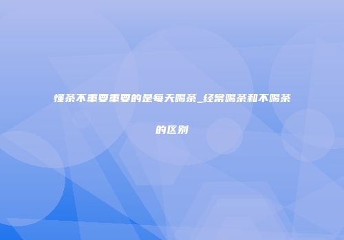 懂茶不重要重要的是每天喝茶_经常喝茶和不喝茶的区别