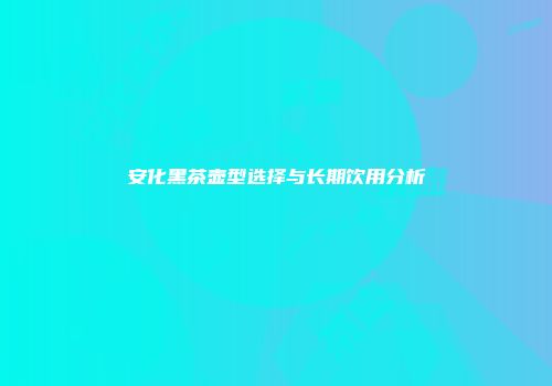 安化黑茶壶型选择与长期饮用分析